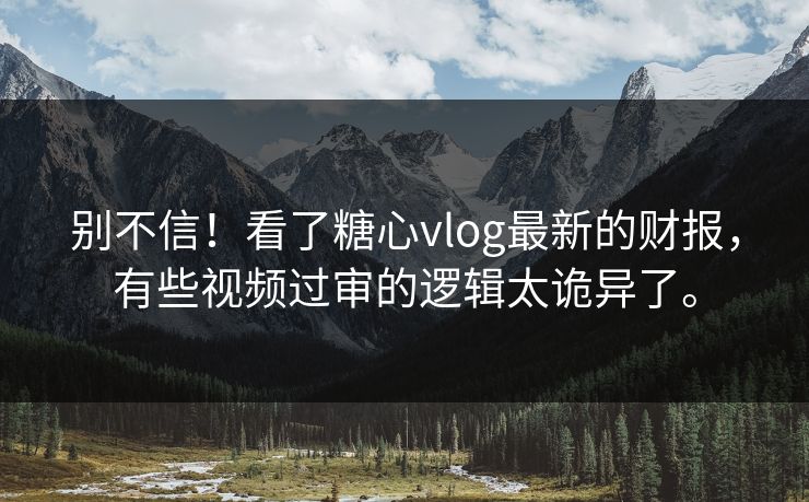 别不信！看了糖心vlog最新的财报，有些视频过审的逻辑太诡异了。