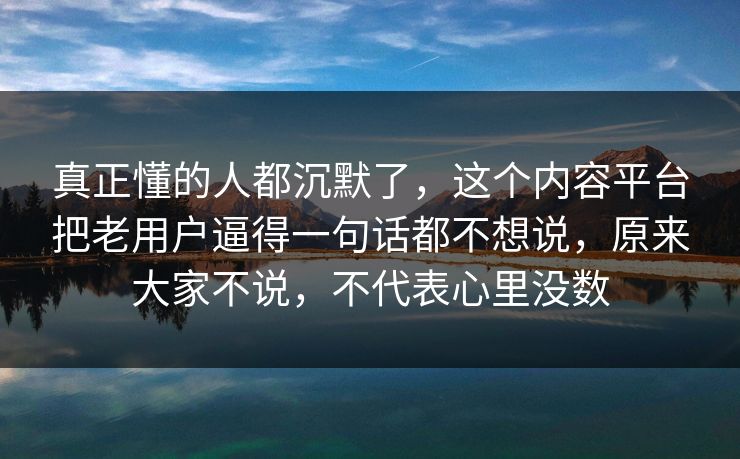 真正懂的人都沉默了，这个内容平台把老用户逼得一句话都不想说，原来大家不说，不代表心里没数