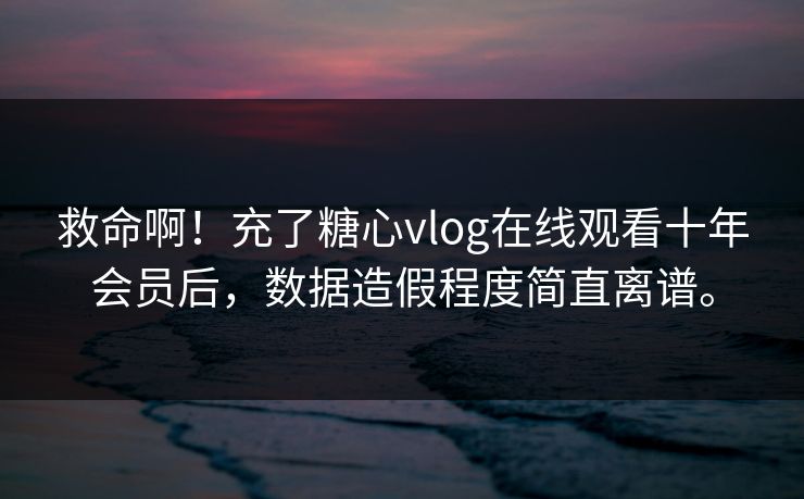 救命啊！充了糖心vlog在线观看十年会员后，数据造假程度简直离谱。