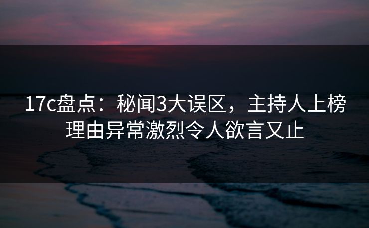 17c盘点：秘闻3大误区，主持人上榜理由异常激烈令人欲言又止