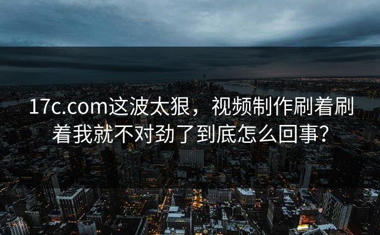 17c.com这波太狠，视频制作刷着刷着我就不对劲了到底怎么回事？