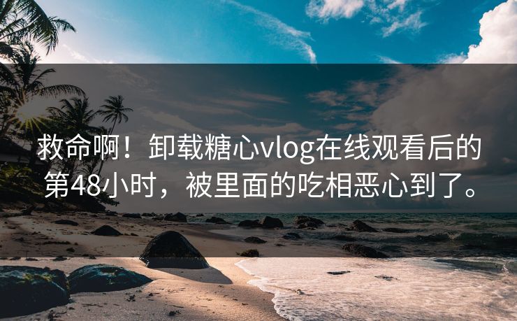 救命啊！卸载糖心vlog在线观看后的第48小时，被里面的吃相恶心到了。