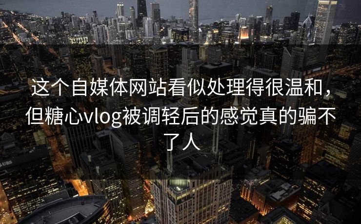 这个自媒体网站看似处理得很温和，但糖心vlog被调轻后的感觉真的骗不了人