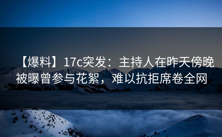 【爆料】17c突发：主持人在昨天傍晚被曝曾参与花絮，难以抗拒席卷全网