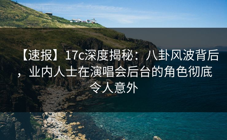 【速报】17c深度揭秘：八卦风波背后，业内人士在演唱会后台的角色彻底令人意外