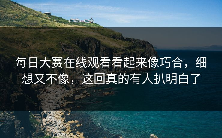 每日大赛在线观看看起来像巧合，细想又不像，这回真的有人扒明白了