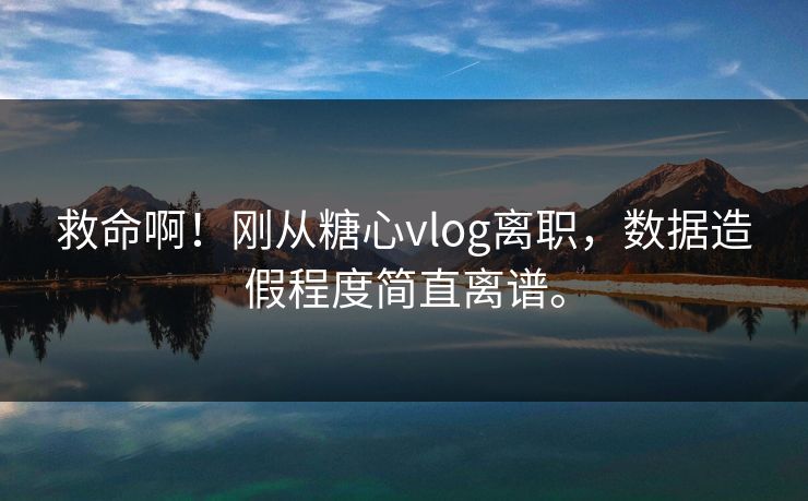 救命啊！刚从糖心vlog离职，数据造假程度简直离谱。