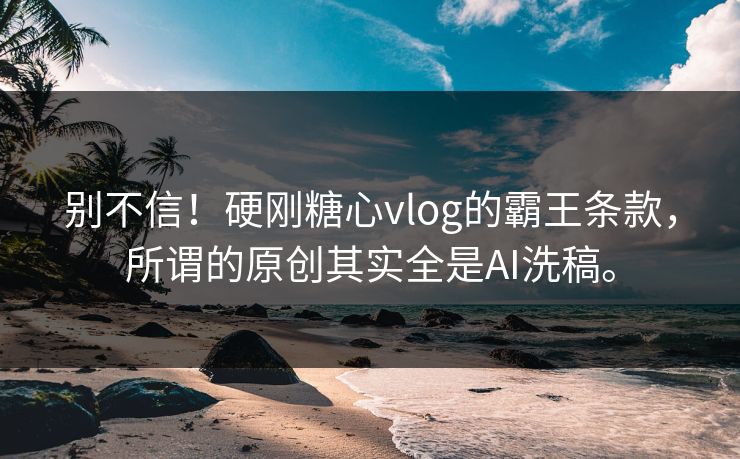 别不信！硬刚糖心vlog的霸王条款，所谓的原创其实全是AI洗稿。