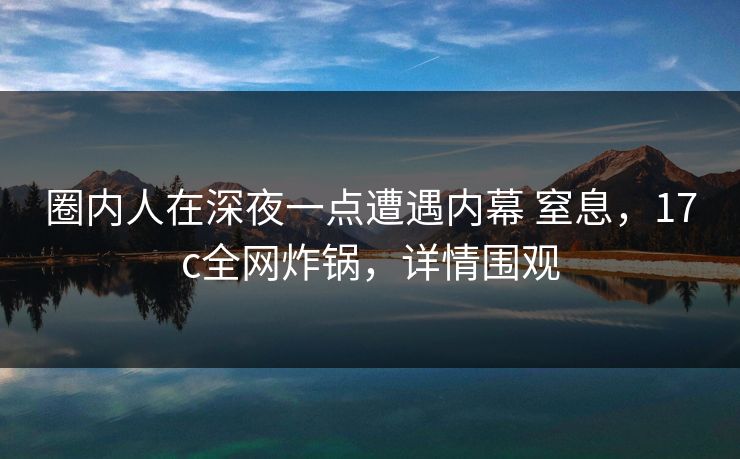 圈内人在深夜一点遭遇内幕 窒息，17c全网炸锅，详情围观