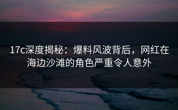 17c深度揭秘：爆料风波背后，网红在海边沙滩的角色严重令人意外
