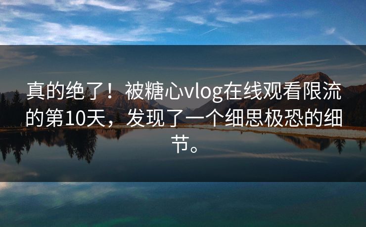真的绝了！被糖心vlog在线观看限流的第10天，发现了一个细思极恐的细节。