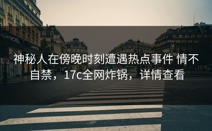 神秘人在傍晚时刻遭遇热点事件 情不自禁，17c全网炸锅，详情查看