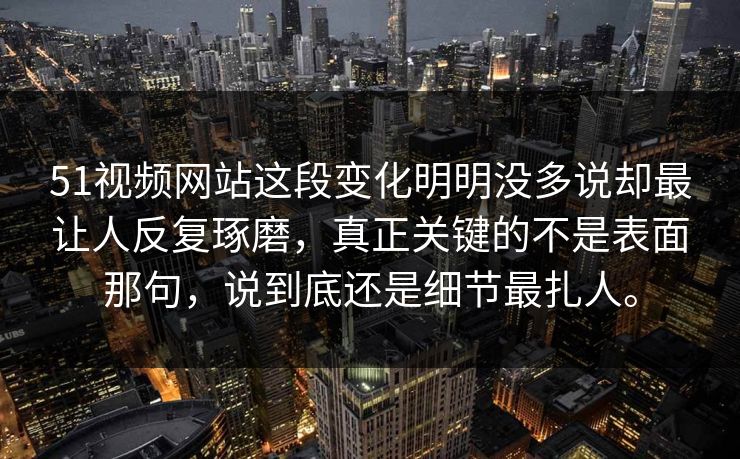 51视频网站这段变化明明没多说却最让人反复琢磨，真正关键的不是表面那句，说到底还是细节最扎人。