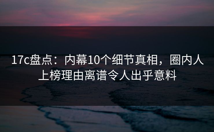 17c盘点：内幕10个细节真相，圈内人上榜理由离谱令人出乎意料