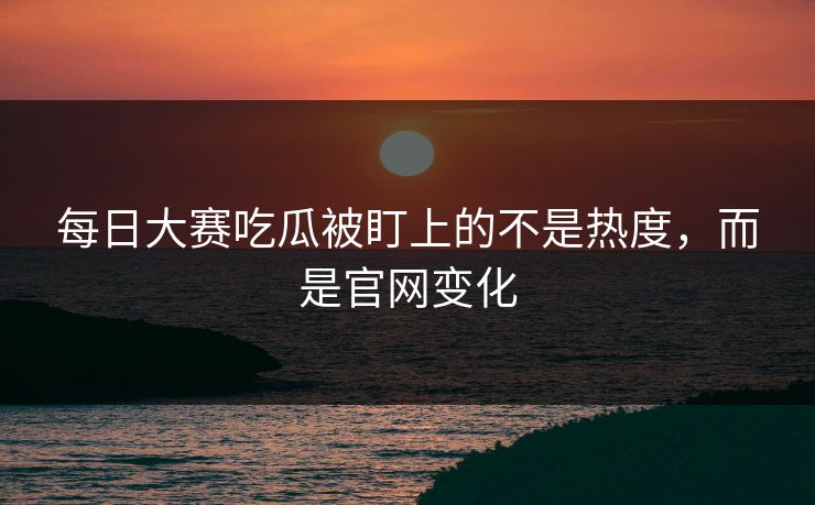 每日大赛吃瓜被盯上的不是热度，而是官网变化