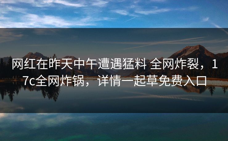 网红在昨天中午遭遇猛料 全网炸裂，17c全网炸锅，详情一起草免费入口