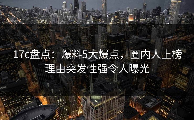 17c盘点：爆料5大爆点，圈内人上榜理由突发性强令人曝光