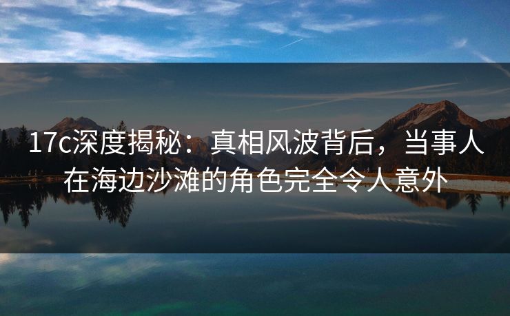 17c深度揭秘：真相风波背后，当事人在海边沙滩的角色完全令人意外