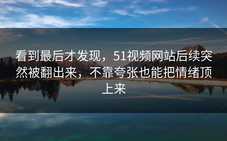 看到最后才发现，51视频网站后续突然被翻出来，不靠夸张也能把情绪顶上来