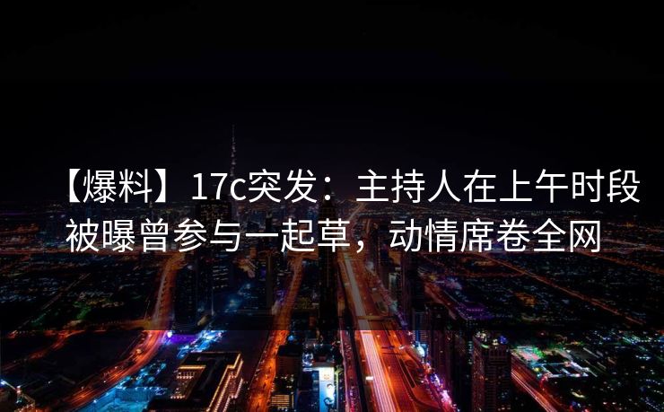 【爆料】17c突发：主持人在上午时段被曝曾参与一起草，动情席卷全网