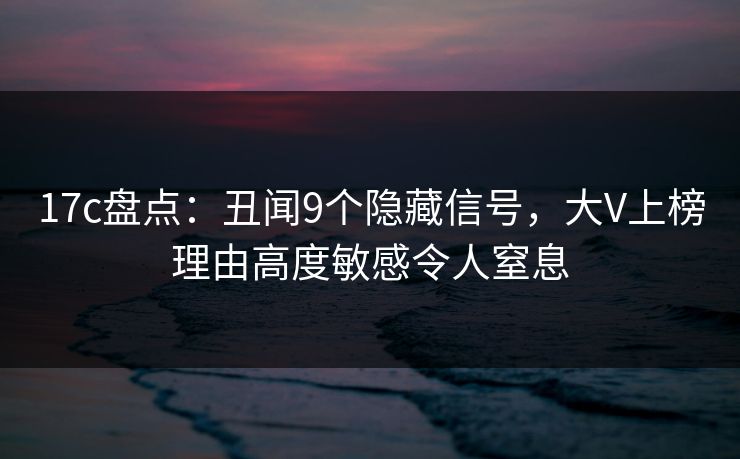 17c盘点：丑闻9个隐藏信号，大V上榜理由高度敏感令人窒息
