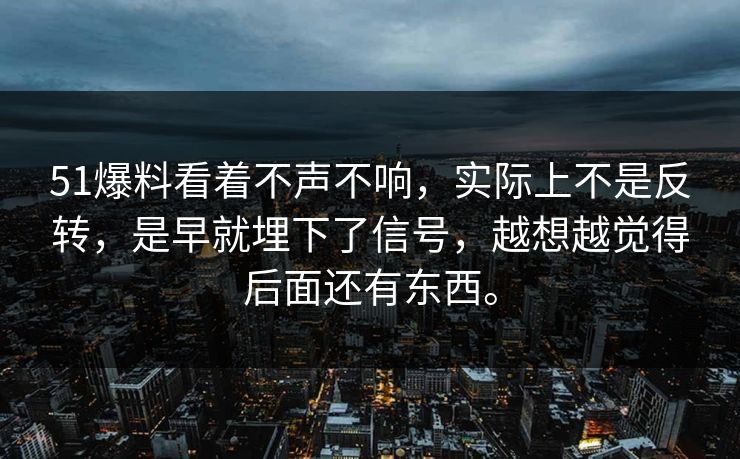 51爆料看着不声不响，实际上不是反转，是早就埋下了信号，越想越觉得后面还有东西。