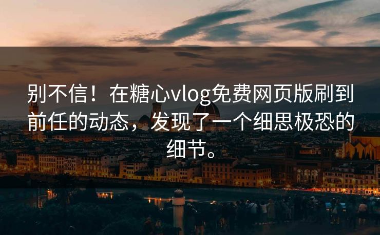 别不信！在糖心vlog免费网页版刷到前任的动态，发现了一个细思极恐的细节。