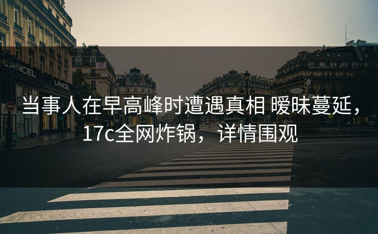 当事人在早高峰时遭遇真相 暧昧蔓延，17c全网炸锅，详情围观
