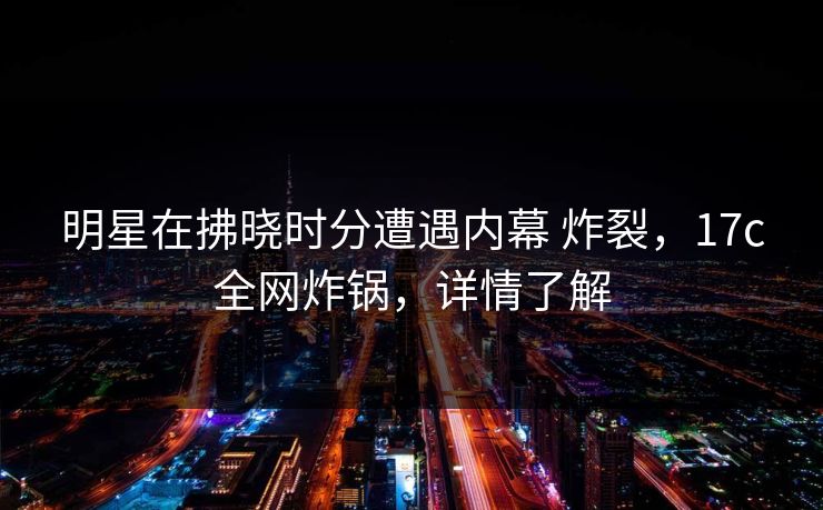 明星在拂晓时分遭遇内幕 炸裂，17c全网炸锅，详情了解