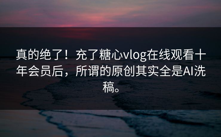 真的绝了！充了糖心vlog在线观看十年会员后，所谓的原创其实全是AI洗稿。