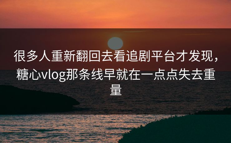 很多人重新翻回去看追剧平台才发现，糖心vlog那条线早就在一点点失去重量