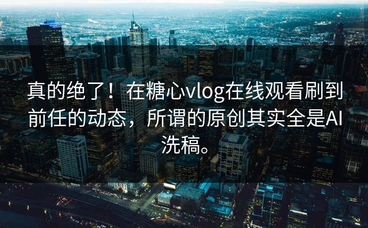 真的绝了！在糖心vlog在线观看刷到前任的动态，所谓的原创其实全是AI洗稿。