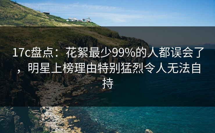 17c盘点：花絮最少99%的人都误会了，明星上榜理由特别猛烈令人无法自持