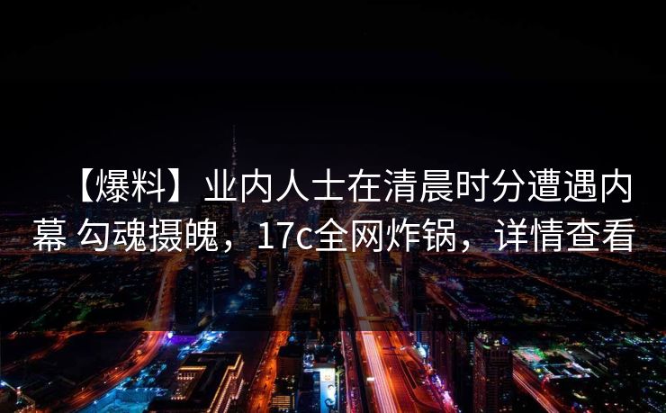 【爆料】业内人士在清晨时分遭遇内幕 勾魂摄魄，17c全网炸锅，详情查看