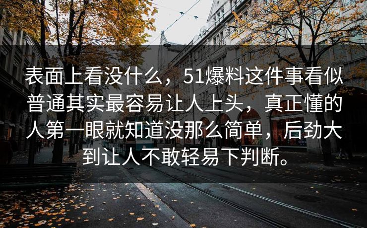 表面上看没什么，51爆料这件事看似普通其实最容易让人上头，真正懂的人第一眼就知道没那么简单，后劲大到让人不敢轻易下判断。